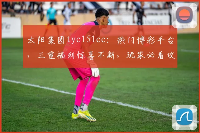 太阳集团tyc151cc：热门博彩平台，三重福利惊喜不断，玩家必看攻略