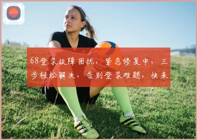 68登录故障困扰，紧急修复中，三步轻松解决，告别登录难题，快来看看