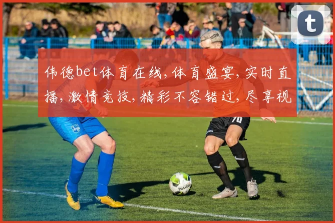 伟德bet体育在线,体育盛宴,实时直播,激情竞技,精彩不容错过,尽享视觉盛宴