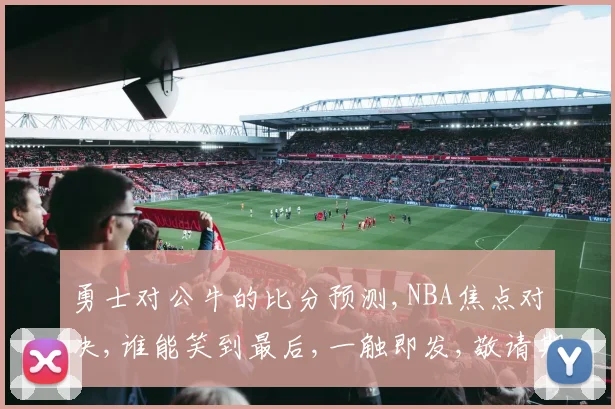 勇士对公牛的比分预测,NBA焦点对决,谁能笑到最后,一触即发,敬请期待