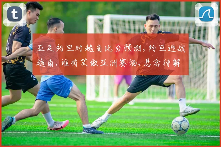 亚足约旦对越南比分预测,约旦迎战越南,谁将笑傲亚洲赛场,悬念待解,一触即发,拭目以待