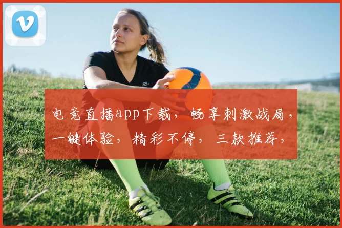 电竞直播app下载，畅享刺激战局，一键体验，精彩不停，三款推荐，必选之选，立即下载