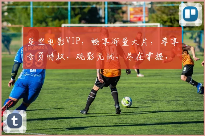 星空电影VIP，畅享海量大片，尊享会员特权，观影无忧，尽在掌握，一触即达